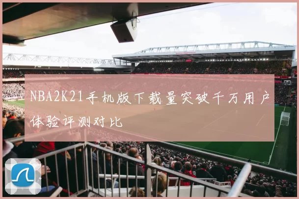 NBA2K21手机版下载量突破千万用户体验评测对比