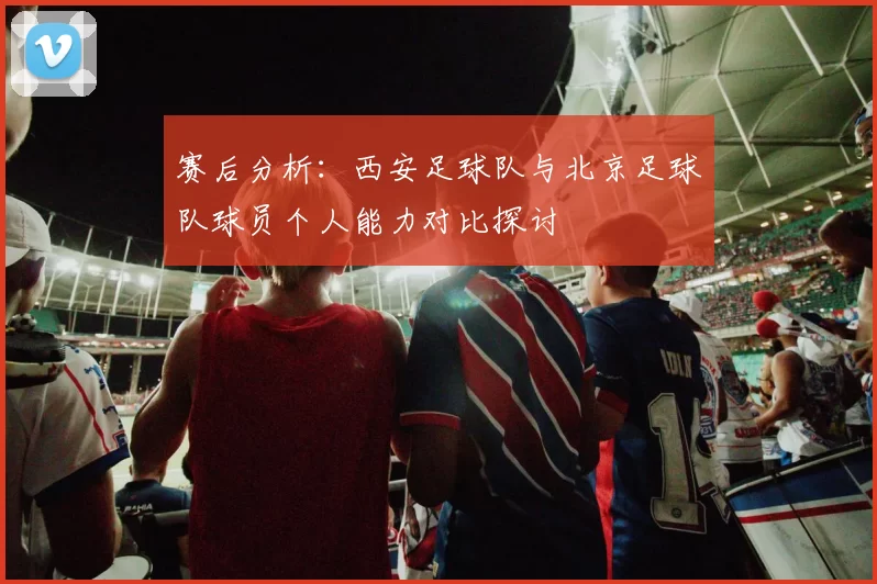 赛后分析：西安足球队与北京足球队球员个人能力对比探讨