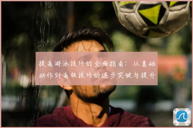 提高游泳技巧的全面指南：从基础动作到高级技巧的逐步突破与提升