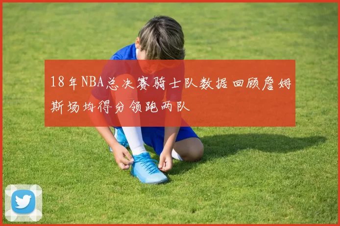 18年NBA总决赛骑士队数据回顾詹姆斯场均得分领跑两队