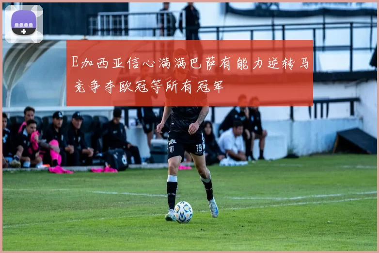 E加西亚信心满满巴萨有能力逆转马竞争夺欧冠等所有冠军