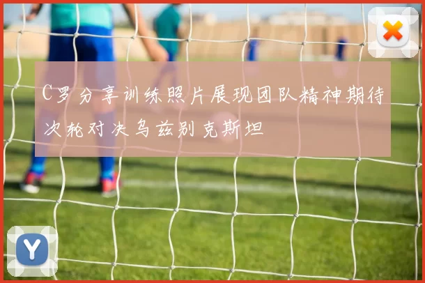 C罗分享训练照片展现团队精神期待次轮对决乌兹别克斯坦